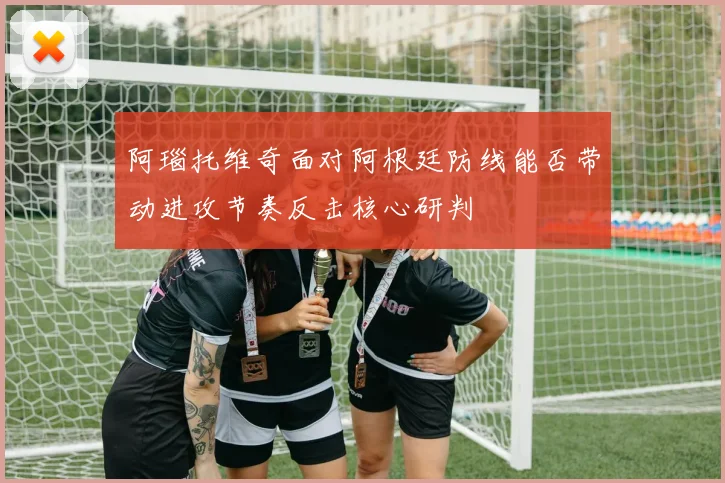 阿瑙托维奇面对阿根廷防线能否带动进攻节奏反击核心研判