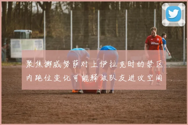 聚焦挪威努萨对上伊拉克时的禁区内跑位变化可能释放队友进攻空间