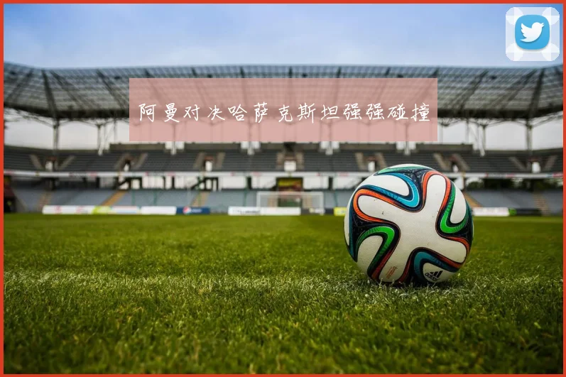 阿曼对决哈萨克斯坦强强碰撞