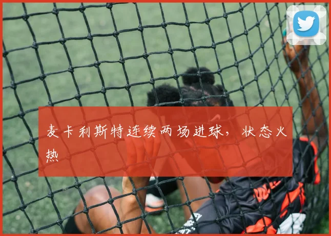 麦卡利斯特连续两场进球，状态火热
