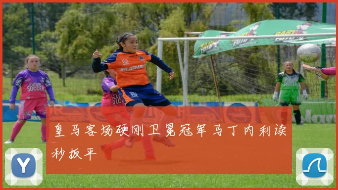 皇马客场硬刚卫冕冠军马丁内利读秒扳平