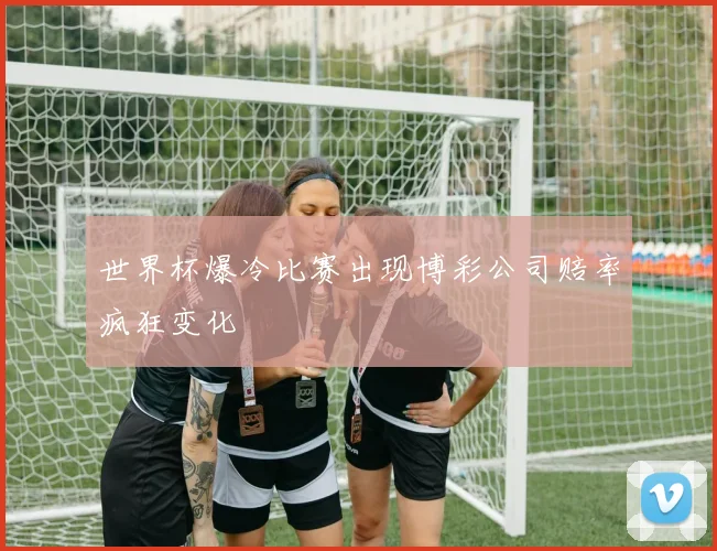 世界杯爆冷比赛出现博彩公司赔率疯狂变化