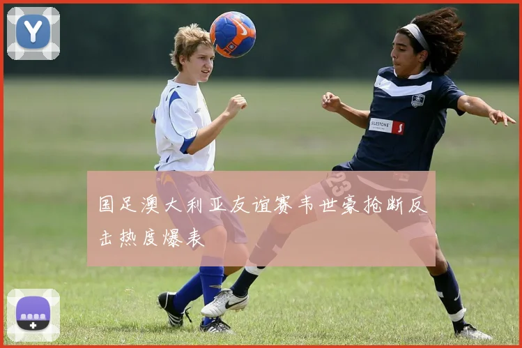 国足澳大利亚友谊赛韦世豪抢断反击热度爆表