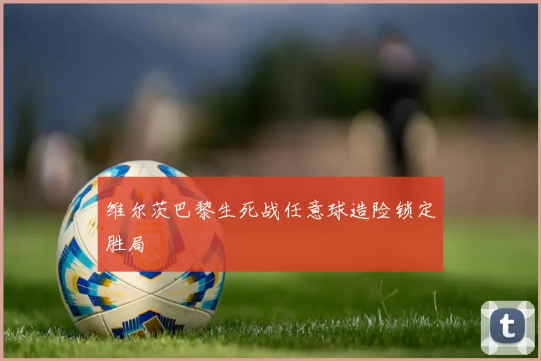 维尔茨巴黎生死战任意球造险锁定胜局