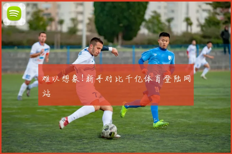 难以想象!新手对比千亿体育登陆网站