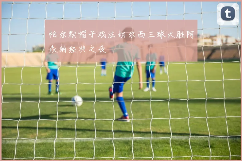 帕尔默帽子戏法切尔西三球大胜阿森纳经典之夜