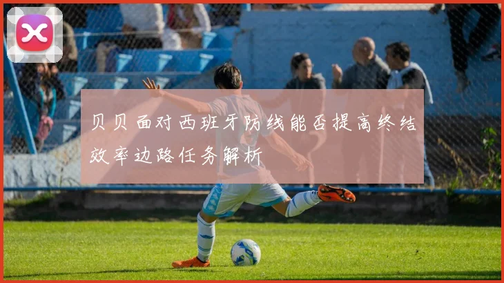 贝贝面对西班牙防线能否提高终结效率边路任务解析