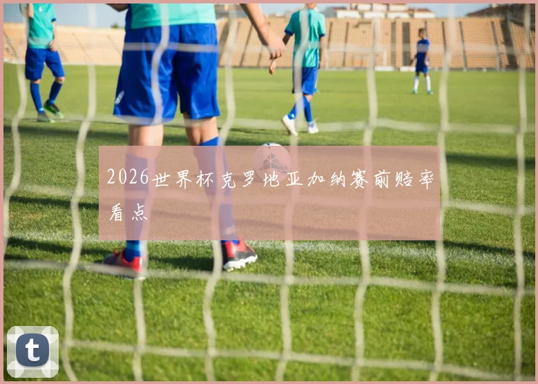 2026世界杯克罗地亚加纳赛前赔率看点