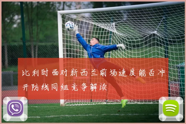 比利时面对新西兰前场速度能否冲开防线同组竞争解读