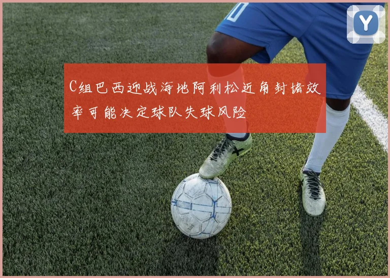 C组巴西迎战海地阿利松近角封堵效率可能决定球队失球风险