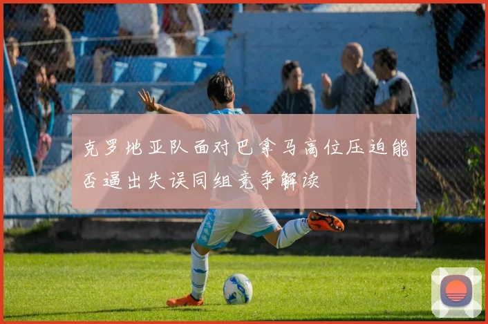 克罗地亚队面对巴拿马高位压迫能否逼出失误同组竞争解读