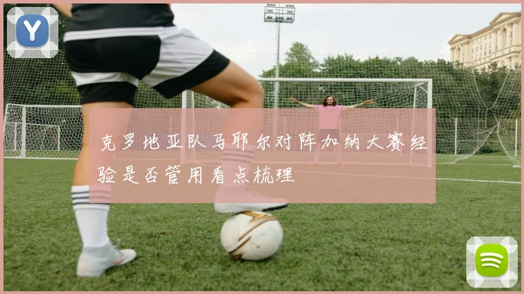 克罗地亚队马耶尔对阵加纳大赛经验是否管用看点梳理