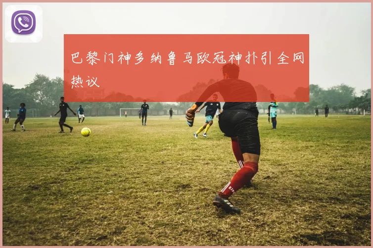 巴黎门神多纳鲁马欧冠神扑引全网热议