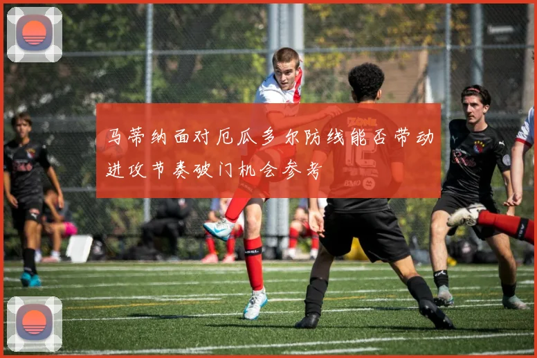 马蒂纳面对厄瓜多尔防线能否带动进攻节奏破门机会参考