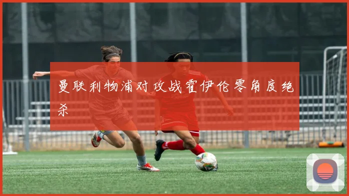 曼联利物浦对攻战霍伊伦零角度绝杀