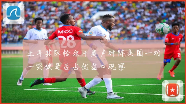 土耳其队恰尔汗奥卢对阵美国一对一突破是否占优盘口观察