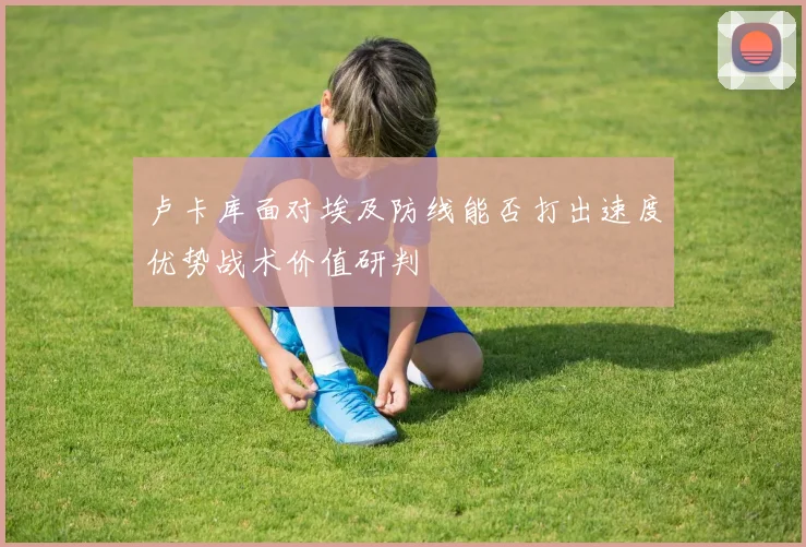 卢卡库面对埃及防线能否打出速度优势战术价值研判