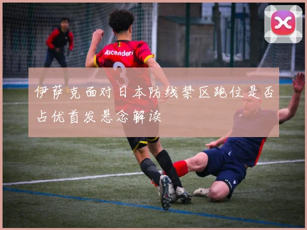 伊萨克面对日本防线禁区跑位是否占优首发悬念解读
