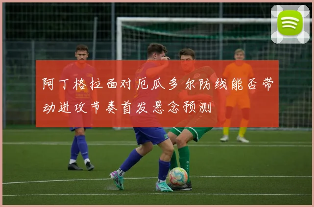 阿丁格拉面对厄瓜多尔防线能否带动进攻节奏首发悬念预测