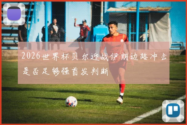 2026世界杯贝尔迎战伊朗边路冲击是否足够强首发判断