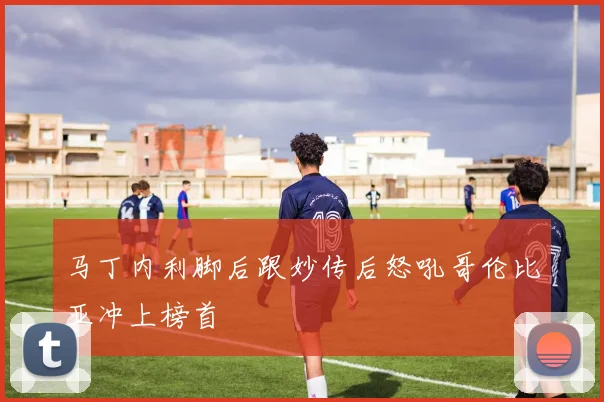 马丁内利脚后跟妙传后怒吼哥伦比亚冲上榜首
