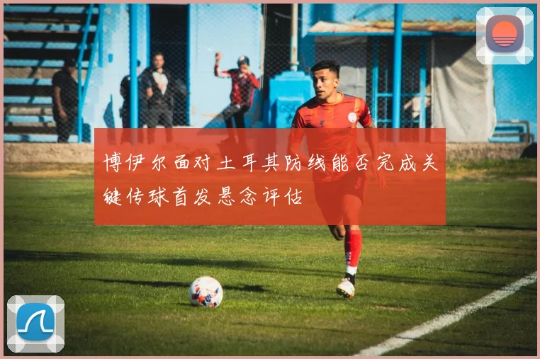 博伊尔面对土耳其防线能否完成关键传球首发悬念评估