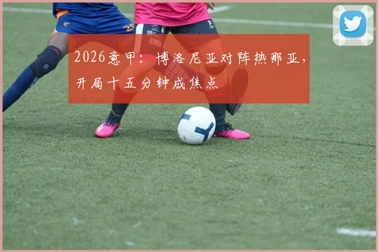 2026意甲:博洛尼亚对阵热那亚,开局十五分钟成焦点