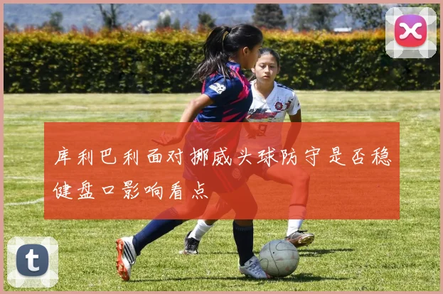 库利巴利面对挪威头球防守是否稳健盘口影响看点