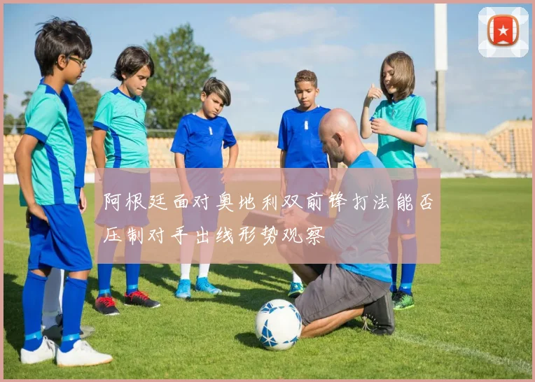 阿根廷面对奥地利双前锋打法能否压制对手出线形势观察