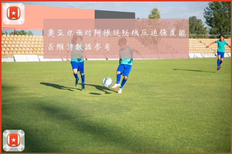 奥亚尔面对阿根廷防线压迫强度能否维持数据参考