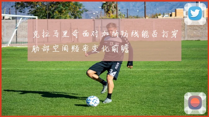 克拉马里奇面对加纳防线能否打穿肋部空间赔率变化前瞻