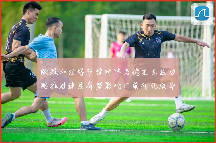 欧冠加拉塔萨雷对阵马德里竞技边路推进速度有望影响门前转化效率