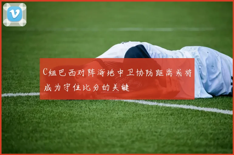 C组巴西对阵海地中卫协防距离或将成为守住比分的关键