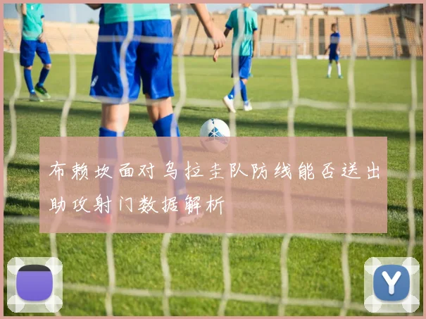 布赖坎面对乌拉圭队防线能否送出助攻射门数据解析