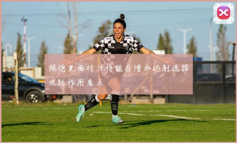 佩德里面对沙特能否增加远射选择攻防作用看点