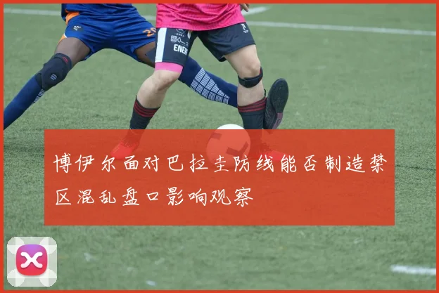 博伊尔面对巴拉圭防线能否制造禁区混乱盘口影响观察