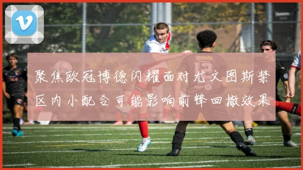 聚焦欧冠博德闪耀面对尤文图斯禁区内小配合可能影响前锋回撤效果