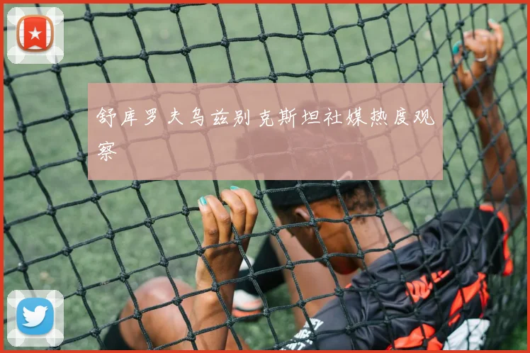 舒库罗夫乌兹别克斯坦社媒热度观察