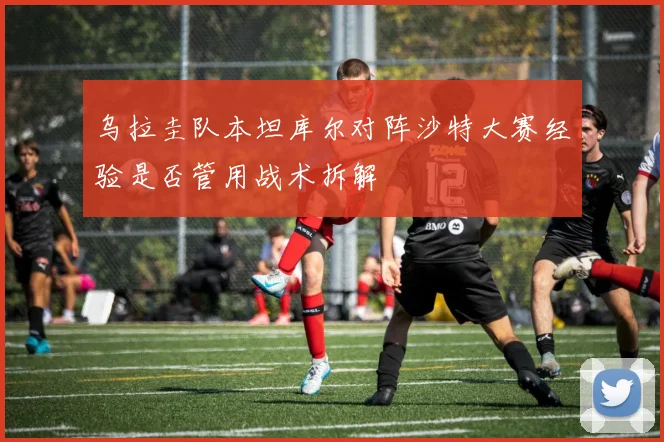乌拉圭队本坦库尔对阵沙特大赛经验是否管用战术拆解