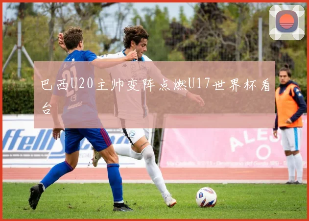 巴西U20主帅变阵点燃U17世界杯看台