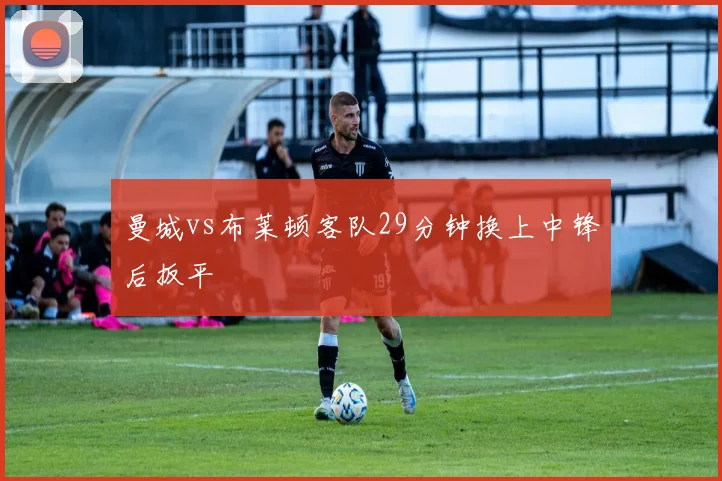 曼城vs布莱顿客队29分钟换上中锋后扳平