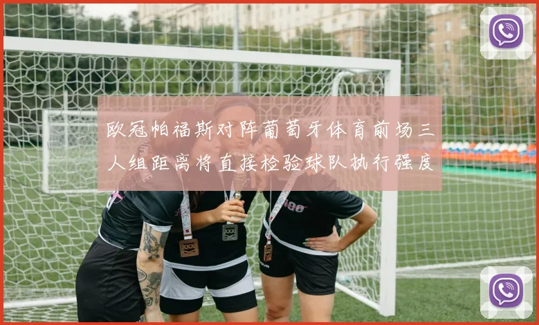 欧冠帕福斯对阵葡萄牙体育前场三人组距离将直接检验球队执行强度