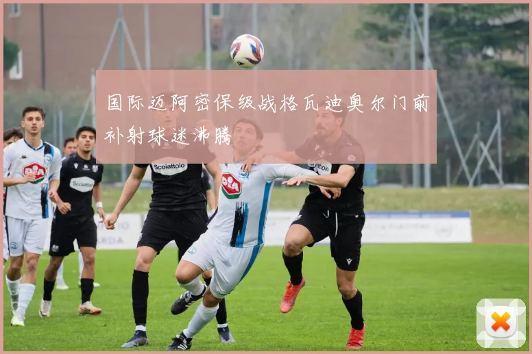 国际迈阿密保级战格瓦迪奥尔门前补射球迷沸腾