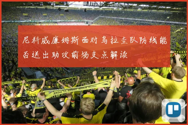 尼科威廉姆斯面对乌拉圭队防线能否送出助攻前场支点解读