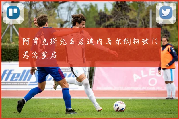 阿贾克斯先丢后追内马尔倒钩破门悬念重启